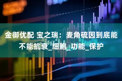 金御优配 宝之瑞：麦角硫因到底能不能抗衰_细胞_功能_保护