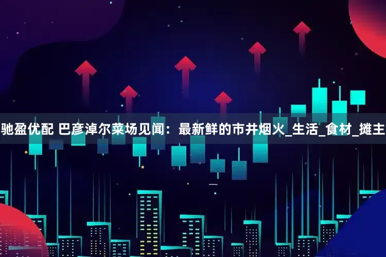 驰盈优配 巴彦淖尔菜场见闻：最新鲜的市井烟火_生活_食材_摊主