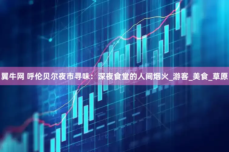 翼牛网 呼伦贝尔夜市寻味：深夜食堂的人间烟火_游客_美食_草原