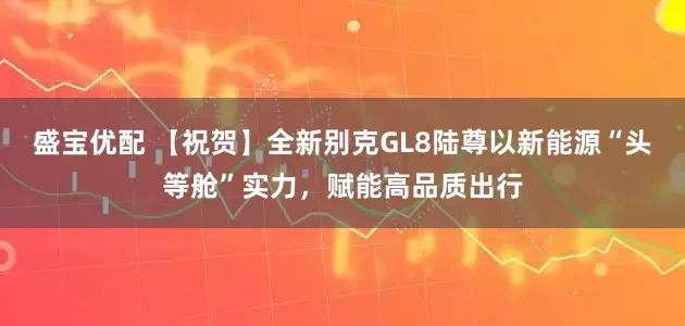 盛宝优配 【祝贺】全新别克GL8陆尊以新能源“头等舱”实力，赋能高品质出行