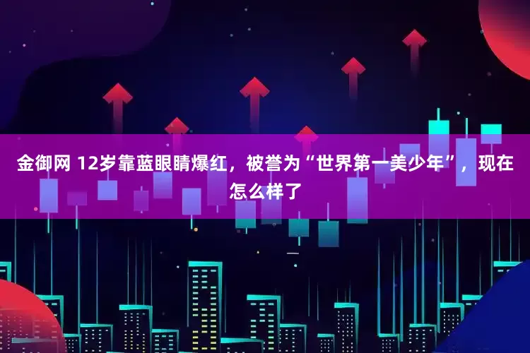 金御网 12岁靠蓝眼睛爆红，被誉为“世界第一美少年”，现在怎么样了