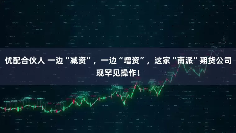 优配合伙人 一边“减资”，一边“增资”，这家“南派”期货公司现罕见操作！