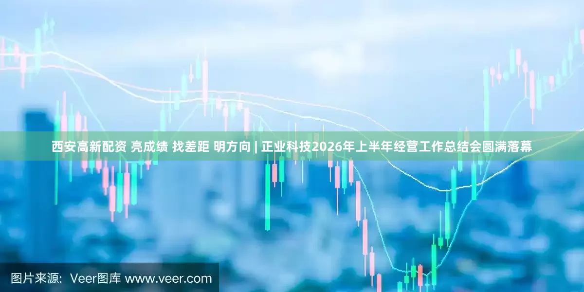 西安高新配资 亮成绩 找差距 明方向 | 正业科技2026年上半年经营工作总结会圆满落幕