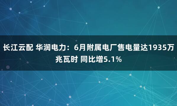 长江云配 华润电力：6月附属电厂售电量达1935万兆瓦时 同比增5.1%